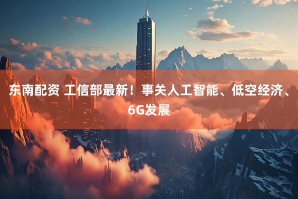 东南配资 工信部最新！事关人工智能、低空经济、6G发展