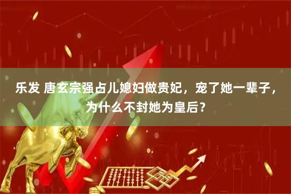 乐发 唐玄宗强占儿媳妇做贵妃，宠了她一辈子，为什么不封她为皇后？